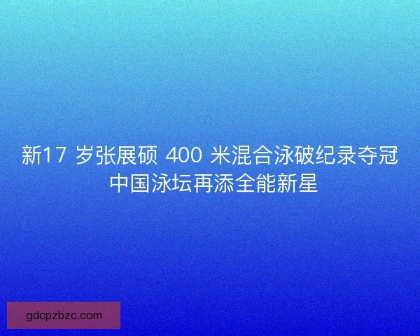 新17 岁张展硕 400 米混合泳破纪录夺冠 中国泳坛再添全能新星