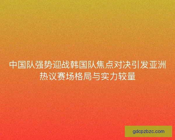 中国队强势迎战韩国队焦点对决引发亚洲热议赛场格局与实力较量