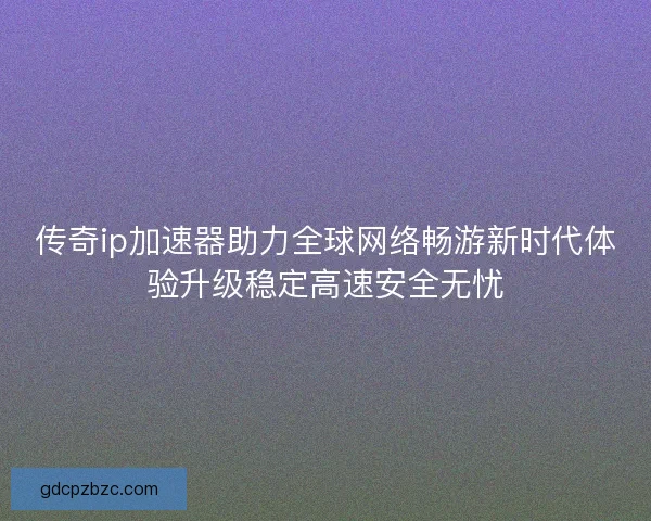传奇ip加速器助力全球网络畅游新时代体验升级稳定高速安全无忧