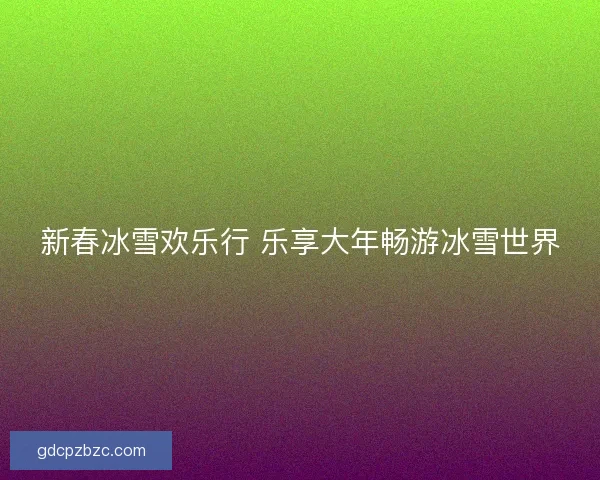 新春冰雪欢乐行 乐享大年畅游冰雪世界