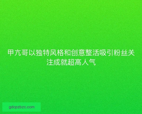 甲亢哥以独特风格和创意整活吸引粉丝关注成就超高人气