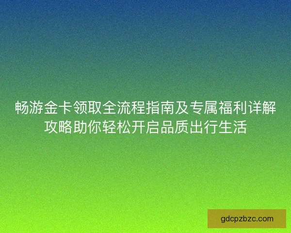 畅游金卡领取全流程指南及专属福利详解攻略助你轻松开启品质出行生活