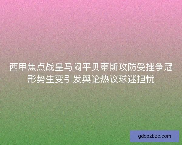 西甲焦点战皇马闷平贝蒂斯攻防受挫争冠形势生变引发舆论热议球迷担忧