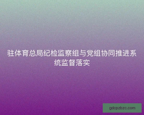 驻体育总局纪检监察组与党组协同推进系统监督落实