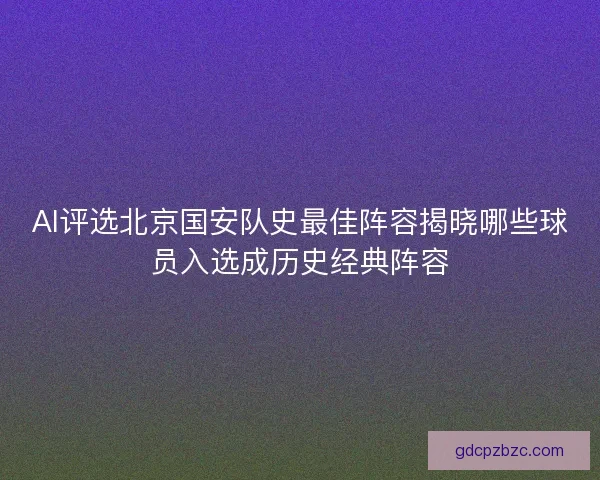AI评选北京国安队史最佳阵容揭晓哪些球员入选成历史经典阵容