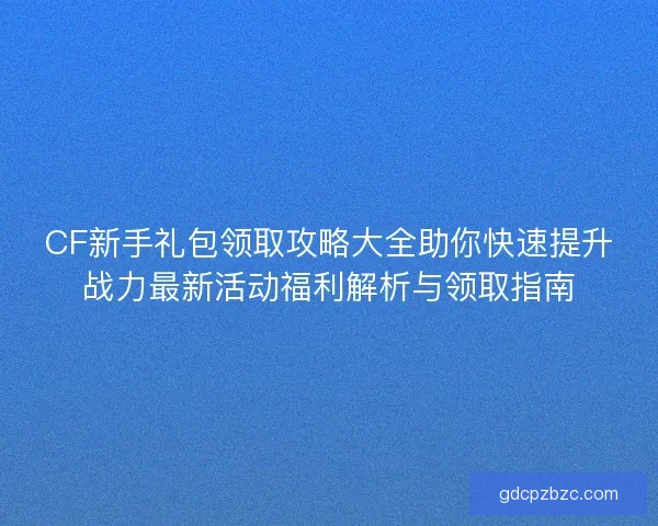 CF新手礼包领取攻略大全助你快速提升战力最新活动福利解析与领取指南
